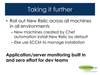 Taking it further
• Roll out New Relic across all machines in all
environments
– New machines created by Chef automation install
New Relic by default
– Else use SCCM to manage installation
Application/server monitoring built in and
zero effort for dev teams
 