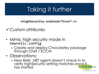 Taking it further
Custom attributes
• Mimic high security mode in newrelic.config
– Create and deploy Chocolatey package through Chef /
SCCM
• Observations:
– New Relic .NET agent doesn’t check in to verify
highSecurity setting matches once it has started
<highSecurity enabled=“true” />
 