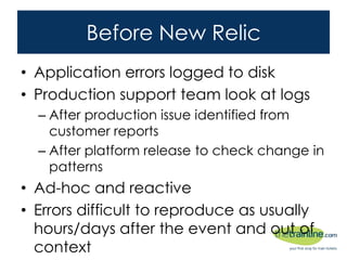 Before New Relic
• Application errors logged to disk
• Production support team look at logs
– After production issue identified from customer
reports
– After platform release to check change in patterns
• Ad-hoc and reactive
• Errors difficult to reproduce as usually
hours/days after the event and out of context
 