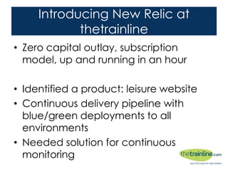 Introducing New Relic at thetrainline
• Zero capital outlay, subscription model, up and
running in an hour
• Identified a product: leisure website
• Continuous delivery pipeline with blue/green
deployments to all environments
• Needed solution for continuous monitoring
 