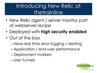 Introducing New Relic at thetrainline
• New Relic agent / server monitor part of
webserver recipe
• Deployed with high security enabled
• Out of the box
– Near-real time error logging / alerting
– Application / end-user performance
– Deployment markers
– User funnels
 
