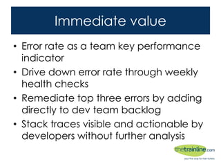 Immediate value
• Error rate as a team key performance
indicator
• Drive down error rate through weekly health
checks
• Remediate top three errors by adding directly
to dev team backlog
• Stack traces visible and actionable by
developers without further analysis
 