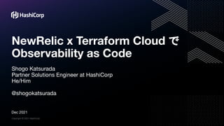 Copyright © 2021 HashiCorp
NewRelic x Terraform Cloud で
Observability as Code
Shogo Katsurada
Partner Solutions Engineer at HashiCorp
He/Him
@shogokatsurada
Dec 2021
 