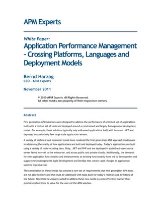 APM Experts

White Paper:
Application Performance Management
– Crossing Platforms, Languages and
Deployment Models
Bernd Harzog
CEO – APM Experts

November 2011

             © 2010 APM Experts. All Rights Reserved.
             All other marks are property of their respective owners.




Abstract

First generation APM solutions were designed to address the performance of a limited set of applications
built with a limited set of tools and deployed around a constrained and largely homogeneous deployment
model. For example, these solutions typically only addressed applications built with Java and .NET and
deployed on a relatively few large-scale application servers.

A variety of technical and economic trends have rendered the first generation APM approach inadequate
in addressing the reality of how applications are built and deployed today. Today’s applications are built
using a variety of tools including Java, Ruby, .NET and PHP and are deployed in scaled out open source
server farms internal to the enterprise, and across public and private clouds. Additionally, the demands
for new application functionality and enhancements to existing functionality have led to development and
support methodologies like Agile Development and DevOps that create rapid changes to application
systems in production.

The combination of these trends has created a new set of requirements that first generation APM tools
are not able to meet and that must be addressed with tools built for today’s realities and directions of
the future. New Relic is uniquely suited to address these new needs in a cost effective manner that
provides instant time to value for the users of the APM solution.
 