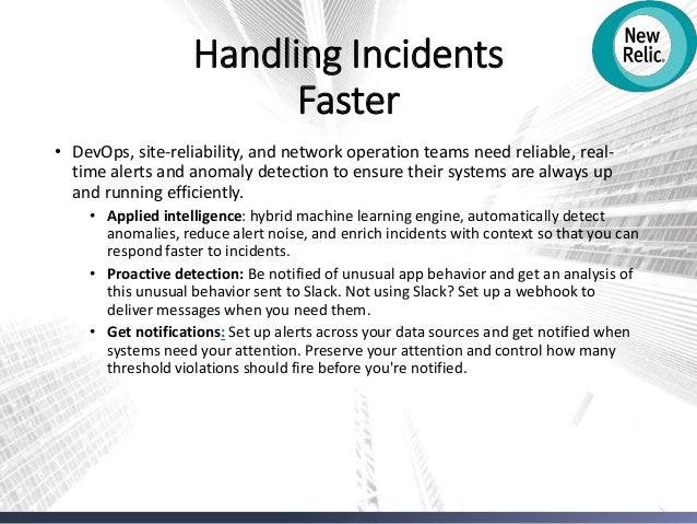 Handling Incidents
Faster
• DevOps, site-reliability, and network operation teams need reliable, real-
time alerts and anomaly detection to ensure their systems are always up
and running efficiently.
• Applied intelligence: hybrid machine learning engine, automatically detect
anomalies, reduce alert noise, and enrich incidents with context so that you can
respond faster to incidents.
• Proactive detection: Be notified of unusual app behavior and get an analysis of
this unusual behavior sent to Slack. Not using Slack? Set up a webhook to
deliver messages when you need them.
• Get notifications: Set up alerts across your data sources and get notified when
systems need your attention. Preserve your attention and control how many
threshold violations should fire before you're notified.
 