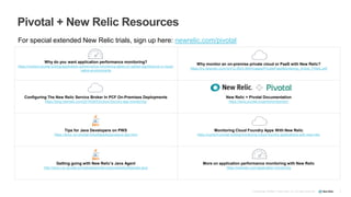 Pivotal + New Relic Resources
3Confidential ©2008–17 New Relic, Inc. All rights reserved.
Why do you want application performance monitoring?
https://content.pivotal.io/blog/application-performance-monitoring-takes-on-added-significance-in-cloud-
native-environments
Why monitor an on-premise private cloud or PaaS with New Relic?
https://try.newrelic.com/rs/412-MZS-894/images/PrivatePaaSMonitoring_Article_FINAL.pdf
Configuring The New Relic Service Broker In PCF On-Premises Deployments
https://blog.newrelic.com/2015/06/03/cloud-foundry-app-monitoring/
New Relic + Pivotal Documentation
https://docs.pivotal.io/partners/newrelic/
Tips for Java Developers on PWS
https://docs.run.pivotal.io/buildpacks/java/java-tips.html
Monitoring Cloud Foundry Apps With New Relic
https://content.pivotal.io/blog/monitoring-cloud-foundry-applications-with-new-relic
Getting going with New Relic’s Java Agent
http://docs.run.pivotal.io/marketplace/services/newrelic/#sample-java
More on application performance monitoring with New Relic
https://newrelic.com/application-monitoring
For special extended New Relic trials, sign up here: newrelic.com/pivotal
 