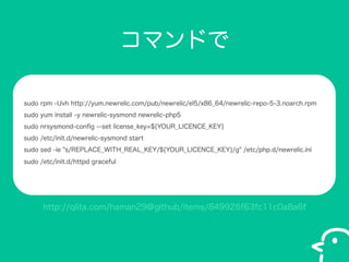 ޥɤ
sudo rpm -Uvh http://yum.newrelic.com/pub/newrelic/el5/x86_64/newrelic-repo-5-3.noarch.rpm
sudo yum install -y newrelic-sysmond newrelic-php5
sudo nrsysmond-con?g --set license_key=${YOUR_LICENCE_KEY}
sudo /etc/init.d/newrelic-sysmond start
sudo sed -ie "s/REPLACE_WITH_REAL_KEY/${YOUR_LICENCE_KEY}/g" /etc/php.d/newrelic.ini
sudo /etc/init.d/httpd graceful

http://qiita.com/haman29@github/items/849926f63fc11c0a8a6f

 