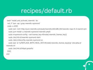 recipes/default.rb
bash 'install_and_activate_newrelic' do
not_if 'rpm -qa ? grep newrelic-sysmond'
code <<-EOC
sudo rpm -Uvh http://yum.newrelic.com/pub/newrelic/el5/x86_64/newrelic-repo-5-3.noarch.rpm
sudo yum install -y newrelic-sysmond newrelic-php5
sudo nrsysmond-con?g --set license_key=#{node[:newrelic_license_key]}
sudo /etc/init.d/newrelic-sysmond start
sudo /sbin/chkcon?g newrelic-sysmond on
sudo sed -ie "s/REPLACE_WITH_REAL_KEY/#{node[:newrelic_license_key]}/g" /etc/php.d/
newrelic.ini
sudo /etc/init.d/httpd graceful
EOC
end

 