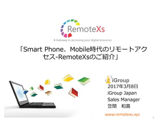 「Smart Phone、Mobile時代のリモートアク
セス-RemoteXsのご紹介」
2017年3月8日
iGroup Japan
Sales Manager
笠間 和喜
www.remotexs.xyz
1
 