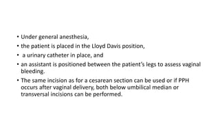 • Under general anesthesia,
• the patient is placed in the Lloyd Davis position,
• a urinary catheter in place, and
• an assistant is positioned between the patient’s legs to assess vaginal
bleeding.
• The same incision as for a cesarean section can be used or if PPH
occurs after vaginal delivery, both below umbilical median or
transversal incisions can be performed.
 