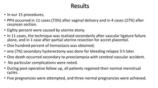 Results
• In our 15 procedures,
• PPH occurred in 11 cases (73%) after vaginal delivery and in 4 cases (27%) after
cesarean section.
• Eighty percent were caused by uterine atony.
• In 11 cases, the technique was realized secondarily after vascular ligature failure
alone, and in 1 case after partial uterine resection for accret placental.
• One hundred percent of hemostasis was obtained;
• one (7%) secondary hysterectomy was done for bleeding relapse 3 h later.
• One death occurred secondary to preeclampsia with cerebral vascular accident.
• No particular complications were noted.
• During post-operative follow up, all patients regained their normal menstrual
cycles.
• Five pregnancies were attempted, and three normal pregnancies were achieved.
 