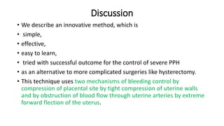 Discussion
• We describe an innovative method, which is
• simple,
• effective,
• easy to learn,
• tried with successful outcome for the control of severe PPH
• as an alternative to more complicated surgeries like hysterectomy.
• This technique uses two mechanisms of bleeding control by
compression of placental site by tight compression of uterine walls
and by obstruction of blood flow through uterine arteries by extreme
forward flection of the uterus.
 