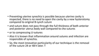 • Preventing uterine synechia is possible because uterine cavity is
respected, there is no need to open the cavity by a new hysterotomy
compared to original B-Lynch suture
• and suture does not pass through the full thickness of both anterior
and posterior uterus body wall compared to cho sutures
• or to compressing U-sutures
• Also it is known that inflammation around sutures and infection are
responsible of synechia.
• So, the most innovative particularity of our technique is the removal
of the suture 24 or 48 h later. T
 