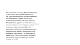 Primary postpartum haemorrhage (PPH) remains the leading
cause of maternal death worldwide1 and accounts for
over 25% of maternal mortality.2 Conservative management,
such as uterine fundal massage or bimanual uterine
compression, various uterotonic agents and intrauterine
gauze tamponade or an intrauterine balloon catheter, will
control the majority of PPHs.3,4 However, the failure of relatively
non-invasive management has prompted more invasive
treatments, including uterine artery ligation, iliac
artery ligation or, as a last resort, hysterectomy. Postpartum
hysterectomy under emergency conditions is a life-saving
surgery but its adverse outcome is not only related to the
unexpected loss of fertility and considerable psychological
trauma, but also to serious morbidities such as injury of
the urogenital tract.5,6
 
