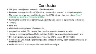 Conclusion
• The year 1997 opened a new era of PPH treatment.
• However, the concept of a UCS (uterine compression sutures ) is not yet complete.
• The presence of various modifications of the UCS indicates that there is no “best”
method for placing or removing a UCS.
• Removable uterine brace compressive against pubis suture is a promising technique,
• simple,
• safe, and
• effective in management of severe PPH,
• adapted to most of PPH causes, from uterine atony to placenta accreta.
• It may prevent synechia and help maintain fertility by respecting uterine cavity and
• this more precisely by percutaneous removing of the suture 24–48 h later.
• A removable UCS may be promising and its introduction may open a second new era of
PPH treatment.
• Wider discussion may hasten adoption of this technique.
 