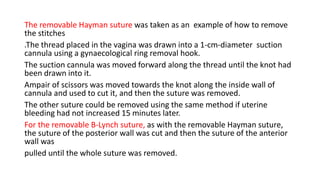 The removable Hayman suture was taken as an example of how to remove
the stitches
.The thread placed in the vagina was drawn into a 1-cm-diameter suction
cannula using a gynaecological ring removal hook.
The suction cannula was moved forward along the thread until the knot had
been drawn into it.
Ampair of scissors was moved towards the knot along the inside wall of
cannula and used to cut it, and then the suture was removed.
The other suture could be removed using the same method if uterine
bleeding had not increased 15 minutes later.
For the removable B-Lynch suture, as with the removable Hayman suture,
the suture of the posterior wall was cut and then the suture of the anterior
wall was
pulled until the whole suture was removed.
 