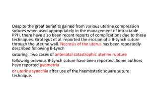 Despite the great benefits gained from various uterine compression
sutures when used appropriately in the management of intractable
PPH, there have also been recent reports of complications due to these
techniques. Grotegut et al. reported the erosion of a B-Lynch suture
through the uterine wall. Necrosis of the uterus has been repeatedly
described following B-Lynch
suturing. Two cases of antenatal catastrophic uterine rupture
following previous B-Lynch suture have been reported. Some authors
have reported pyometria
or uterine synechia after use of the haemostatic square suture
technique.
 