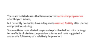 There are isolated cases that have reported successful pregnancies
after B-Lynch suture,
but currently no studies have adequately assessed fertility after uterine
compression suturing.
Some authors have alerted surgeons to possible hidden mid- or long-
term effects of uterine compression sutures and have suggested a
systematic follow- up of a relatively large cohort.
 