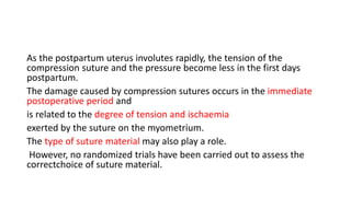As the postpartum uterus involutes rapidly, the tension of the
compression suture and the pressure become less in the first days
postpartum.
The damage caused by compression sutures occurs in the immediate
postoperative period and
is related to the degree of tension and ischaemia
exerted by the suture on the myometrium.
The type of suture material may also play a role.
However, no randomized trials have been carried out to assess the
correctchoice of suture material.
 
