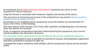 As mentioned, the duration of tension and ischaemia exerted by the suture on the
myometrium may be important.
Long-time tension is associated with ischaemia, hypoxia and necrosis of the uterus.
The occurrence of ischaemia and necrosis in the endometrium may result in uterine synechia,
pyometria and secondary infertility.
Accordingly, in our modified uterine compression suture the stitches are removed after 24
hours or so if there is little bleeding.
The mean time to stitch removal is 21.6 hours after operation and bleeding does not increase
when the stitches are removed.
So far, no apparent complications have been observed during the puerperium and a normal
menstrual pattern has returned in all women.
This technique may be applied not only for therapeutic but also for prophylactic purposes.
It should be attempted as early as possible to maximise its success, and prophylactic application
should be considered in puerpera at high risk
A prospective study is needed to verify whether uterine compression sutures can be removed
earlier.
 