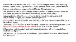 Various suture materials have been used in uterine compression sutures, including
chromic catgut, PGA (polyglycolic acid), Vicryl (polyglactin 910), PDS (polydioxanone),
Prolene (monofilament polypropylene), Monocryl (polyglecaprone
The best material for uterine compression sutures should be firm, monofilamentary
(to reduce possible damage to the uterine wall), quickly absorbed (to
reduce potential risks of bowel entrapment and intrauterine adhesions) and
mountable on a large curved needle for easy operation.
Monocryl was recommended by Lynch himself as the most suitable material for the B-
Lynch brace suture.
However, it is not available in most hospitals. The consultants in our department used
PGA and Vicryl with a large straight needle rather than a curved needle.
Other suture materials could be tried because the stitches will be removed after a
relatively short period.
The possibility of using suture materials of a lower standard is another advantage of
this technique.
 