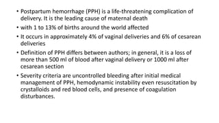 • Postpartum hemorrhage (PPH) is a life-threatening complication of
delivery. It is the leading cause of maternal death
• with 1 to 13% of births around the world affected
• It occurs in approximately 4% of vaginal deliveries and 6% of cesarean
deliveries
• Definition of PPH differs between authors; in general, it is a loss of
more than 500 ml of blood after vaginal delivery or 1000 ml after
cesarean section
• Severity criteria are uncontrolled bleeding after initial medical
management of PPH, hemodynamic instability even resuscitation by
crystalloids and red blood cells, and presence of coagulation
disturbances.
 