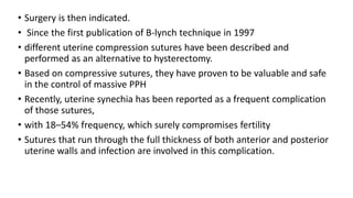 • Surgery is then indicated.
• Since the first publication of B-lynch technique in 1997
• different uterine compression sutures have been described and
performed as an alternative to hysterectomy.
• Based on compressive sutures, they have proven to be valuable and safe
in the control of massive PPH
• Recently, uterine synechia has been reported as a frequent complication
of those sutures,
• with 18–54% frequency, which surely compromises fertility
• Sutures that run through the full thickness of both anterior and posterior
uterine walls and infection are involved in this complication.
 