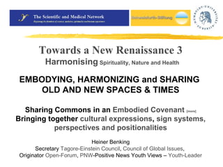 Towards a New Renaissance 3 
Harmonising Spirituality, Nature and Health 
EMBODYING, HARMONIZING and SHARING 
OLD AND NEW SPACES & TIMES 
Sharing Commons in an Embodied Covenant [more] 
Bringing together cultural expressions, sign systems, 
perspectives and positionalities 
Heiner Benking 
Secretary Tagore-Einstein Council, Council of Global Issues, 
Originator Open-Forum, PNW-Positive News Youth Views – Youth-Leader 
 