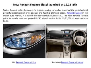 New Renault Fluence diesel launched at 15.23 lakh
Today, Renault India, the country's fastest growing car maker launched the re-frshed and
powerful diesel version of its popular and flagship premium sedan, Renault Fluence in the
Indian auto market, it is called the new Renault Fluence E4D. The new Renault Fluence
price for newly launched powerful E4D diesel version is Rs. 15,23,078 at ex-showroom
Delhi.




         Get Renault Fluence Price                 See More Renault Fluence Picture
 