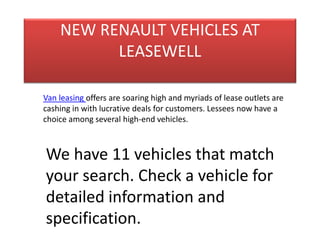 NEW RENAULT VEHICLES AT 
LEASEWELL 
Van leasing offers are soaring high and myriads of lease outlets are 
cashing in with lucrative deals for customers. Lessees now have a 
choice among several high-end vehicles. 
We have 11 vehicles that match 
your search. Check a vehicle for 
detailed information and 
specification. 
 
