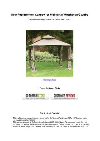 New Replacement Canopy for Walmart’s Westhaven Gazebo
Replacement Canopy for Walmart’s Westhaven Gazebo
View large image
Product By Garden Winds
Technical Details
This replacement canopy is custom designed for the Walmart Westhaven 10? x 10? Gazebo, model
number HC-08SM-GWM-005.
This gazebo was sold at Walmart stores between 2007-2008. Garden Winds recommends that you
purchase this canopy only if you have this particular gazebo. This canopy will not fit any other gazebo.
Please examine the pictures carefully, note the long arc/curve that spans all four sides of the canopy.
 