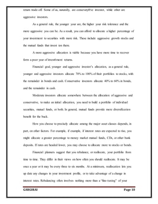 GARGIRAI Page 10
return trade-off. Some of us, naturally, are consevatyi9ve investor, while other are
aggressive investors.
As a general rule, the younger your are, the higher your risk tolerance and the
more aggressive you can be. As a result, you can afford to allocate a higher percentage of
your investment to securities with more risk. These include aggressive growth stocks and
the mutual funds that invest ion them.
A more aggressive allocation is viable because you have more time to recover
form a poor year of invest6ment returns.
Financial goal, younger and aggressive investor’s allocation, as a general rule,
younger and aggressive investors allocate 70% to 100% of their portfolios to stocks, with
the remainder in bonds and cash. Conservative investors allocate 40% to 60% in bonds,
and the remainder in cash.
Moderate investors allocate somewhere between the allocation of aggressive and
conservative, to make an initial allocation, you need to build a portfolio of individual
securities, mutual funds, or both. In general, mutual funds provide more diversification
benefit for the buck.
How you choose to precisely allocate among the major asset classes depends, in
part, on other factors. For example, if example, if interest rates are expected to rise, you
might allocate a greater percentage to money market mutual funds, CDs, or other bank
deposits. If rates are headed lower, you may choose to allocate more to stocks or bonds.
Financial planners suggest that you rebalance, or reallocate, your portfolio from
time to time. They differ in their views on how often you should reallocate. It may be
once a year or it may be every three to six months. At a minimum, reallocation lets you
up date any changes in your investment profile, or to take advantage of a change in
interest rates. Rebalancing often involves nothing more than a “fine-tuning” of your
 