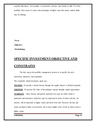 GARGIRAI Page 11
current6 allocations. For example, a conservative investor may decide to shift 5% of her
portfolio form stocks to cash to take advantage of higher rates that money market funds
may be offering.
-Need
-Objective
-Methodology
SPECIFIC INVESTMENT OBJECTIVE AND
CONSTRAINS
The first step in the portfolio management process is to specify the one’s
investment objectives and constraints.
The commonly stated investment goals are:-
INCOME - To provide a steady income through the regular interest or divided payment.
GROWTH -To increase the value of the principal amount through capital appreciation.
STABILITY – Since income and growth represent two ways by which return is
generated and investment objectives may be expressed in terms of return and risk. An
investor will be interested in higher return and lower level risk. However the risk and
return go hand to hand, so an investor has to bear a higher level of risk in order to earn a
higher return.
 
