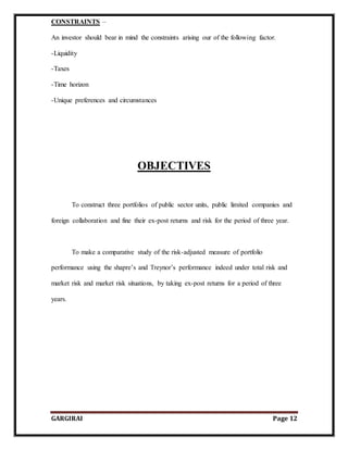 GARGIRAI Page 12
CONSTRAINTS –
An investor should bear in mind the constraints arising our of the following factor.
-Liquidity
-Taxes
-Time horizon
-Unique preferences and circumstances
OBJECTIVES
To construct three portfolios of public sector units, public limited companies and
foreign collaboration and fine their ex-post returns and risk for the period of three year.
To make a comparative study of the risk-adjusted measure of portfolio
performance using the shapre’s and Treynor’s performance indeed under total risk and
market risk and market risk situations, by taking ex-post returns for a period of three
years.
 