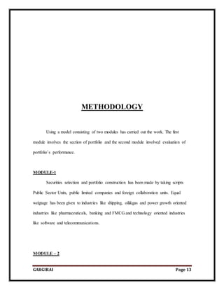 GARGIRAI Page 13
METHODOLOGY
Using a model consisting of two modules has carried out the work. The first
module involves the section of portfolio and the second module involved evaluation of
portfolio’s performance.
MODULE-1
Securities selection and portfolio construction has been made by taking scripts
Public Sector Units, public limited companies and foreign collaboration units. Equal
weigtage has been given to industries like shipping, oil&gas and power growth oriented
industries like pharmaceuticals, banking and FMCG and technology oriented industries
like software and telecommunications.
MODULE – 2
 