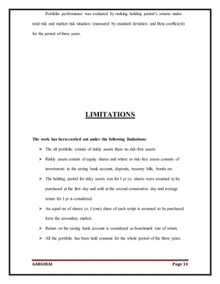 GARGIRAI Page 14
Portfolio performance was evaluated by ranking holding period’s returns under
total risk and market risk situation (measured by standard deviation and Beta coefficient)
for the period of three years.
LIMITATIONS
The work has been carried out under the following limitations:
 The all portfolio consist of riskly assets there no risk-free assets.
 Riskly assets consist of equity shares and where as risk-free assets consists of
investments in the saving bank account, deposits, treasury bills, bonds etc.
 The holding period for risky assets was for I yr i.e. shares were assumed to be
purchased at the first day and sold at the second consecutive day and average
return for I yr is considered.
 An equal no of shares i.e. I (one) share of each script is assumed to be purchased
form the secondary market.
 Return on the saving bank account is considered as benchmark rate of return.
 All the portfolio has been held constant for the whole period of the three years.
 