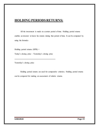 GARGIRAI Page 19
HOLDING PERIODSRETURNS:
All the investment is made at a certain period of time. Holding period returns
enables an investor to know his returns during that period of time. It can be computed by
using the formula:-
Holding period returns (HPR) =
Today’s closing price – Yesterday’s closing price
Yesterday’s closing price
Holding period returns are used for comparative criterion. Holding period returns
can be compared for making an assessment of relative returns.
 
