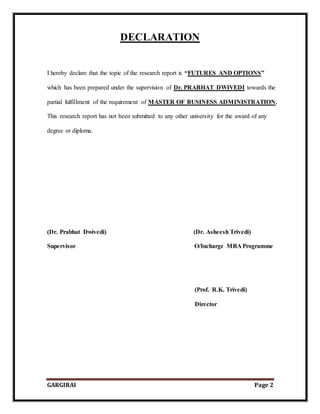 GARGIRAI Page 2
DECLARATION
I hereby declare that the topic of the research report is “FUTURES AND OPTIONS”
which has been prepared under the supervision of Dr. PRABHAT DWIVEDI towards the
partial fulfillment of the requirement of MASTER OF BUSINESS ADMINISTRATION.
This research report has not been submitted to any other university for the award of any
degree or diploma.
(Dr. Prabhat Dwivedi) (Dr. Asheesh Trivedi)
Supervisor O/Incharge MBA Programme
(Prof. R.K. Trivedi)
Director
 