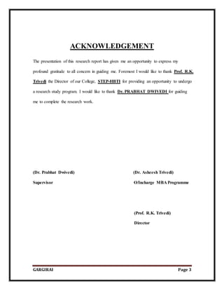 GARGIRAI Page 3
ACKNOWLEDGEMENT
The presentation of this research report has given me an opportunity to express my
profound gratitude to all concern in guiding me. Foremost I would like to thank Prof. R.K.
Trivedi the Director of our College, STEP-HBTI for providing an opportunity to undergo
a research study program. I would like to thank Dr. PRABHAT DWIVEDI for guiding
me to complete the research work.
(Dr. Prabhat Dwivedi) (Dr. Asheesh Trivedi)
Supervisor O/Incharge MBA Programme
(Prof. R.K. Trivedi)
Director
 