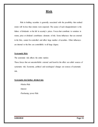 GARGIRAI Page 33
Risk
Risk in holding securities is generally associated with the possibility that realized
return will be less than returns were expected. The source of such disappointment is the
failure of dividends or the fail in security’s prices. Forces that contribute to variation in
return, price or dividend const6itures elements of risk. Some influences that are external
to the firm, cannot be controlled and affect large number of securities. Other influences
are internal to the firm are controllable to all large degree.
Systematic Risk
The systematic risk affects the entire market.
Those forces that are uncontrollable external and board in the effect are called sources of
systematic risk. Economic, political and sociological changes are sources of systematic
risk.
Systematic risk further divided into
-Market Risk
-Interest
-Purchasing power Risk
 