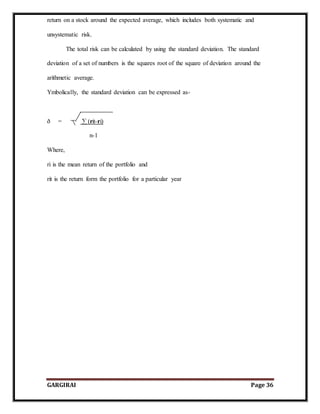 GARGIRAI Page 36
return on a stock around the expected average, which includes both systematic and
unsystematic risk.
The total risk can be calculated by using the standard deviation. The standard
deviation of a set of numbers is the squares root of the square of deviation around the
arithmetic average.
Ymbolically, the standard deviation can be expressed as-
ð = ∑ (rit-ri)
n-1
Where,
ri is the mean return of the portfolio and
rit is the return form the portfolio for a particular year
 