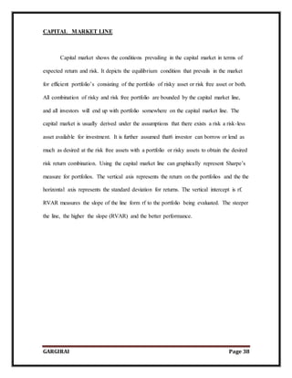 GARGIRAI Page 38
CAPITAL MARKET LINE
Capital market shows the conditions prevailing in the capital market in terms of
expected return and risk. It depicts the equilibrium condition that prevails in the market
for efficient portfolio’s consisting of the portfolio of risky asset or risk free asset or both.
All combination of risky and risk free portfolio are bounded by the capital market line,
and all investors will end up with portfolio somewhere on the capital market line. The
capital market is usually derived under the assumptions that there exists a risk a risk-less
asset available for investment. It is further assumed that6 investor can borrow or lend as
much as desired at the risk free assets with a portfolio or risky assets to obtain the desired
risk return combination. Using the capital market line can graphically represent Sharpe’s
measure for portfolios. The vertical axis represents the return on the portfolios and the the
horizontal axis represents the standard deviation for returns. The vertical intercept is rf.
RVAR measures the slope of the line form rf to the portfolio being evaluated. The steeper
the line, the higher the slope (RVAR) and the better performance.
 