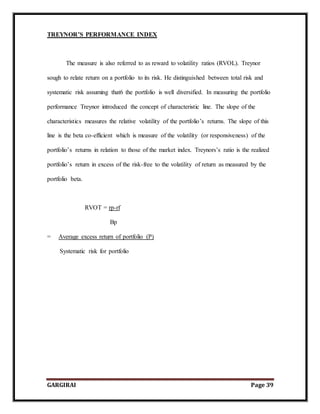 GARGIRAI Page 39
TREYNOR’S PERFORMANCE INDEX
The measure is also referred to as reward to volatility ratios (RVOL). Treynor
sough to relate return on a portfolio to its risk. He distinguished between total risk and
systematic risk assuming that6 the portfolio is well diversified. In measuring the portfolio
performance Treynor introduced the concept of characteristic line. The slope of the
characteristics measures the relative volatility of the portfolio’s returns. The slope of this
line is the beta co-efficient which is measure of the volatility (or responsiveness) of the
portfolio’s returns in relation to those of the market index. Treynors’s ratio is the realized
portfolio’s return in excess of the risk-free to the volatility of return as measured by the
portfolio beta.
RVOT = rp-rf
Bp
= Average excess return of portfolio (P)
Systematic risk for portfolio
 