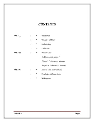 GARGIRAI Page 4
CONTENTS
PART A : * Introduction
: * Objective of Study
: * Methodology
: * Limitations
PART B : * Portfolio and
Holding period returns `
Sharpe’s Performance Measure
Treynor’s Performance Measure
PART C : * Analysis and Interpretations
: * Conclusion & Suggestions
: * Bibliography
 