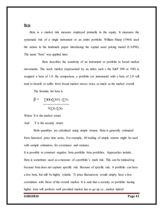 GARGIRAI Page 41
Beta
Beta is a market risk measure employed primarily in the equity. It measures the
systematic risk of a single instrument or an entire portfolio. William Sharp (1964) used
the notion in his landmark paper introducing the capital asset pricing model (CAPM).
The name “beta” was applied later.
Beta describes the sensitivity of an instrument or portfolio to broad market
movements. The stock market (represented by an index such s the S&P 500 or 100) is
assigned a beta of 1.0. By comparison, a portfolio (or instrument) with a beta of 2.0 will
tend to benefit or suffer form broad market moves twice as much as the market overall.
The formula for beta is
β = ∑XY-(∑XY) (∑Y)
N∑X-(∑X)
Where X is the market return
And Y is the security return
Both quantities are calculated using simple returns. Beta is generally estimated
form historical price time series. For example, 60 trading of simple returns might be used
with sample estimators for covariance and variance.
It is possible to construct negative beta portfolio beta portfolios. Approaches include.
Beta is sometimes used as a measure of a portfolio’s mark risk. This can be misleading
because beta does not capture specific risk. Because of specific risk. A portfolio can have
a low beta, but still be highly volatile. Ti price fluctuations would simply have a low
correlation with those of the overall market. It is said that a security or portfolio having
higher beta will perform well provided market has to go up i.e., market indeed
 