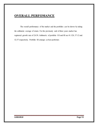 GARGIRAI Page 53
OVERALL PERFOMANCE
The overall performance of the market and the portfolios can be shown by taking
the arithmetic average of return. For the previously said of three years market has
registered growth rate of 24.58. Arithmetic of portfolio I II and III are 41.128, 37.12 and
52.57 respectively. Portfolio III emerges as best performer.
 