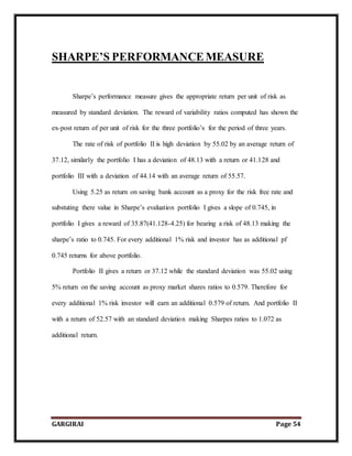 GARGIRAI Page 54
SHARPE’S PERFORMANCEMEASURE
Sharpe’s performance measure gives the appropriate return per unit of risk as
measured by standard deviation. The reward of variability ratios computed has shown the
ex-post return of per unit of risk for the three portfolio’s for the period of three years.
The rate of risk of portfolio II is high deviation by 55.02 by an average return of
37.12, similarly the portfolio I has a deviation of 48.13 with a return or 41.128 and
portfolio III with a deviation of 44.14 with an average return of 55.57.
Using 5.25 as return on saving bank account as a proxy for the risk free rate and
substuting there value in Sharpe’s evaluation portfolio I gives a slope of 0.745, in
portfolio I gives a reward of 35.87(41.128-4.25) for bearing a risk of 48.13 making the
sharpe’s ratio to 0.745. For every additional 1% risk and investor has as additional pf
0.745 returns for above portfolio.
Portfolio II gives a return or 37.12 while the standard deviation was 55.02 using
5% return on the saving account as proxy market shares ratios to 0.579. Therefore for
every additional 1% risk investor will earn an additional 0.579 of return. And portfolio II
with a return of 52.57 with an standard deviation making Sharpes ratios to 1.072 as
additional return.
 