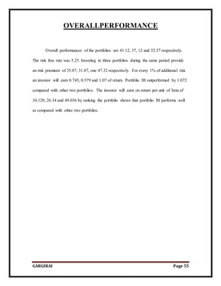 GARGIRAI Page 55
OVERALLPERFORMANCE
Overall performances of the portfolios are 41.12, 37, 12 and 52.57 respectively.
The risk free rate was 5.25. Investing in three portfolios during the same period provide
an risk premium of 35.87, 31.87, one 47.32 respectively. For every 1% of additional risk
an investor will earn 0.745, 0.579 and 1.07 of return. Portfolio III outperformed by 1.072
compared with other two portfolios. The investor will earn on return per unit of beta of
34.120, 26.34 and 49.036 by ranking the portfolio shows that portfolio III performs well
as compared with other two portfolios.
 