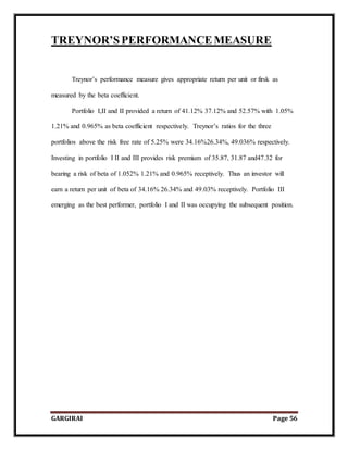 GARGIRAI Page 56
TREYNOR’SPERFORMANCEMEASURE
Treynor’s performance measure gives appropriate return per unit or firsk as
measured by the beta coefficient.
Portfolio I,II and II provided a return of 41.12% 37.12% and 52.57% with 1.05%
1.21% and 0.965% as beta coefficient respectively. Treynor’s ratios for the three
portfolios above the risk free rate of 5.25% were 34.16%26.34%, 49.036% respectively.
Investing in portfolio I II and III provides risk premium of 35.87, 31.87 and47.32 for
bearing a risk of beta of 1.052% 1.21% and 0.965% receptively. Thus an investor will
earn a return per unit of beta of 34.16% 26.34% and 49.03% receptively. Portfolio III
emerging as the best performer, portfolio I and II was occupying the subsequent position.
 