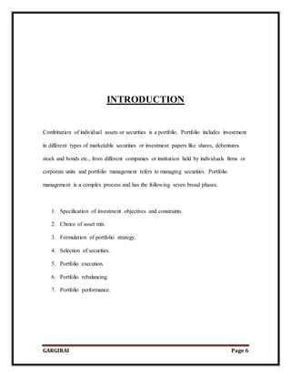 GARGIRAI Page 6
INTRODUCTION
Combination of individual assets or securities is a portfolio. Portfolio includes investment
in different types of marketable securities or investment papers like shares, debentures
stock and bonds etc., from different companies or institution held by individuals firms or
corporate units and portfolio management refers to managing securities. Portfolio
management is a complex process and has the following seven broad phases.
1. Specification of investment objectives and constraints.
2. Choice of asset mix.
3. Formulation of portfolio strategy.
4. Selection of securities.
5. Portfolio execution.
6. Portfolio rebalancing.
7. Portfolio performance.
 